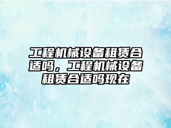 工程機(jī)械設(shè)備租賃合適嗎，工程機(jī)械設(shè)備租賃合適嗎現(xiàn)在