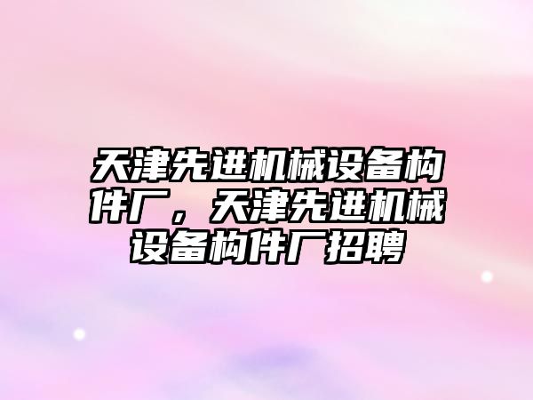 天津先進機械設備構件廠，天津先進機械設備構件廠招聘