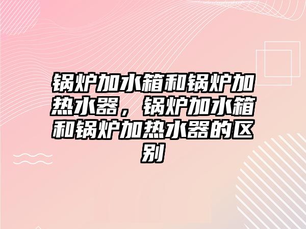 鍋爐加水箱和鍋爐加熱水器，鍋爐加水箱和鍋爐加熱水器的區(qū)別