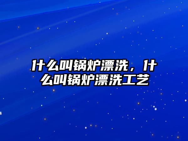 什么叫鍋爐漂洗，什么叫鍋爐漂洗工藝