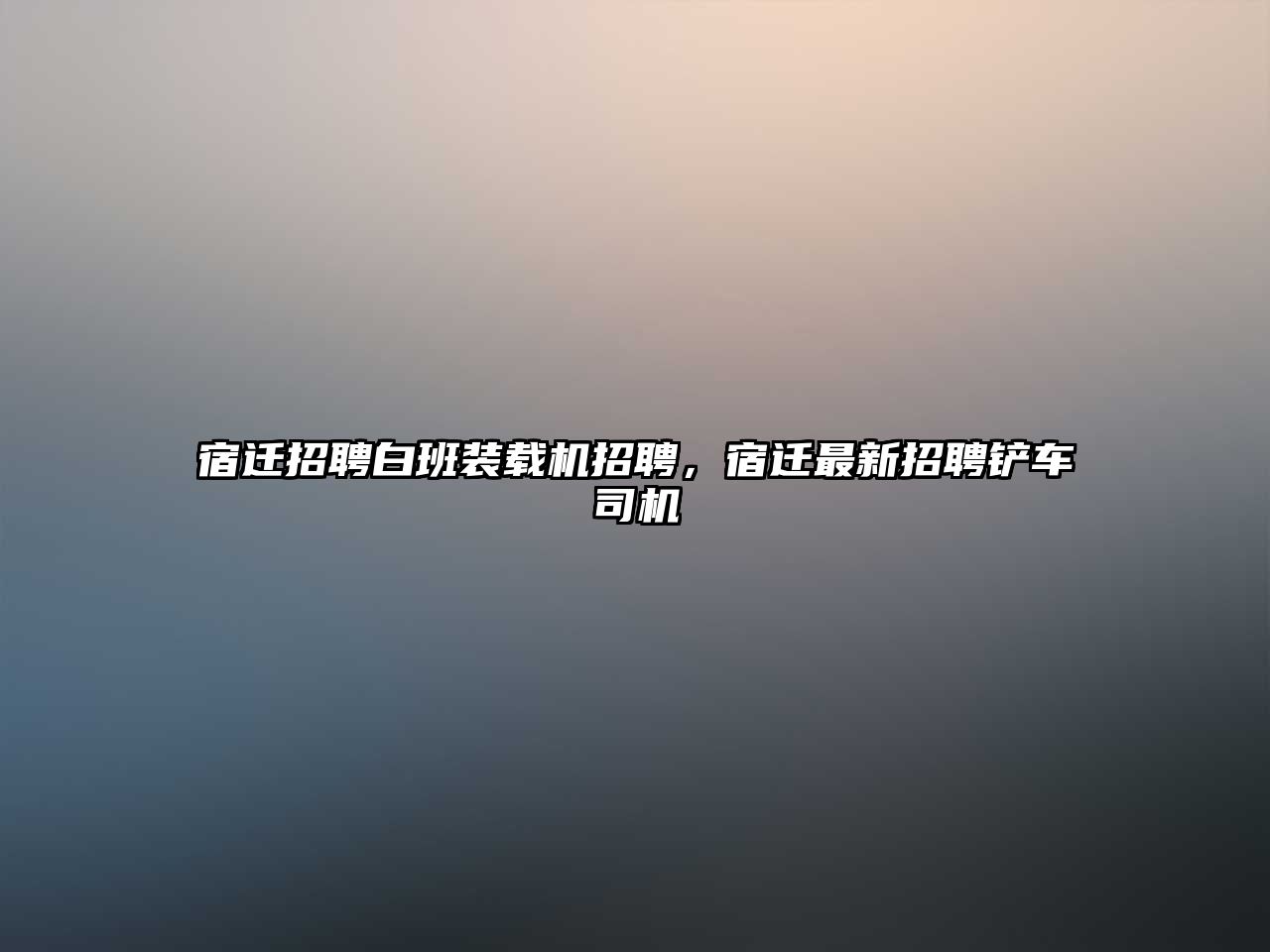 宿遷招聘白班裝載機招聘，宿遷最新招聘鏟車司機