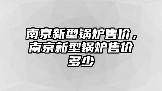 南京新型鍋爐售價(jià)，南京新型鍋爐售價(jià)多少