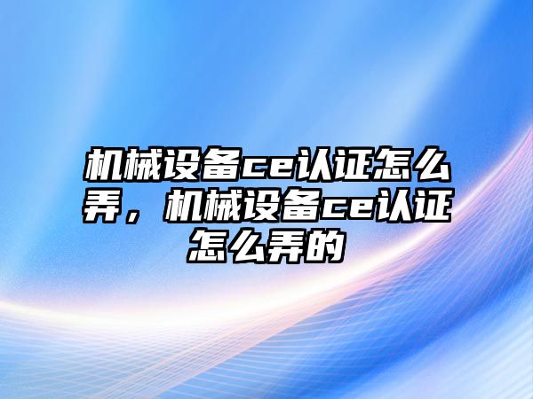 機械設備ce認證怎么弄，機械設備ce認證怎么弄的