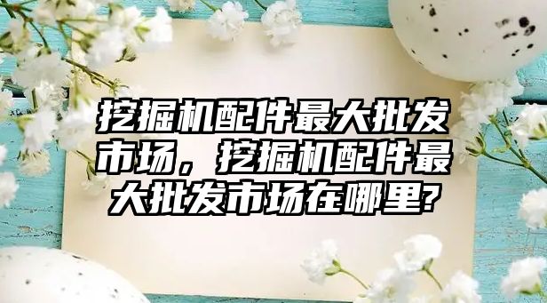 挖掘機配件最大批發(fā)市場，挖掘機配件最大批發(fā)市場在哪里?