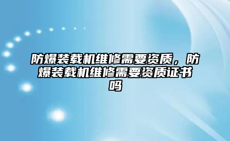 防爆裝載機(jī)維修需要資質(zhì)，防爆裝載機(jī)維修需要資質(zhì)證書(shū)嗎