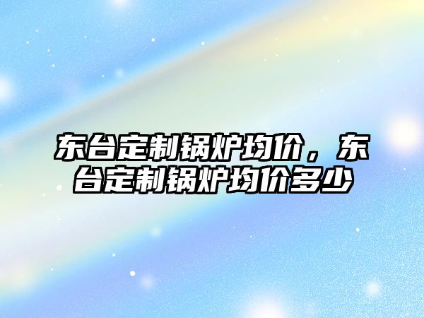 東臺定制鍋爐均價，東臺定制鍋爐均價多少