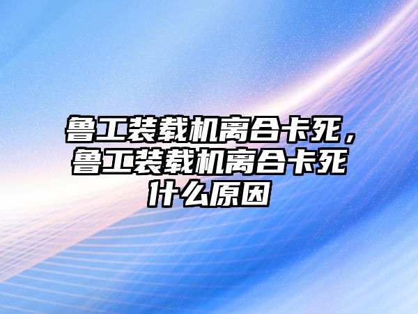 魯工裝載機(jī)離合卡死，魯工裝載機(jī)離合卡死什么原因