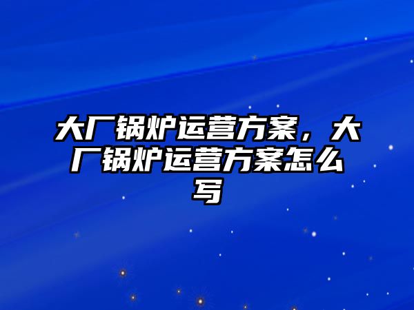 大廠鍋爐運(yùn)營(yíng)方案，大廠鍋爐運(yùn)營(yíng)方案怎么寫