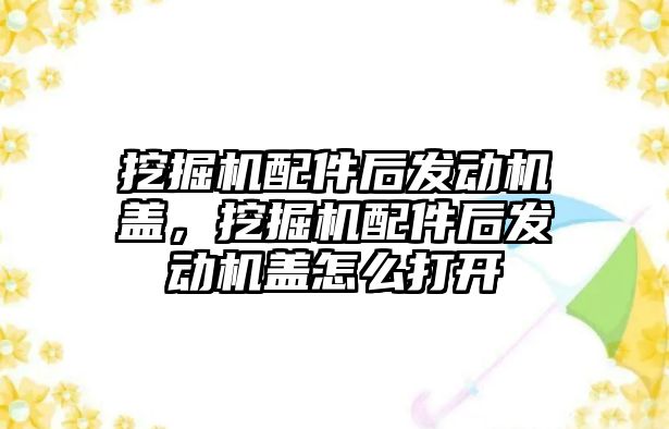 挖掘機配件后發(fā)動機蓋，挖掘機配件后發(fā)動機蓋怎么打開