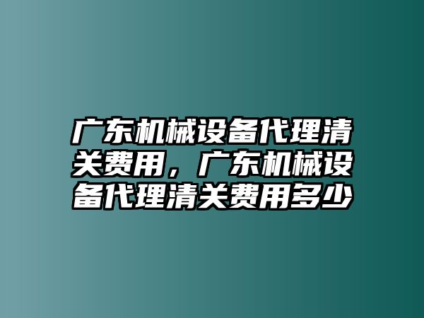 廣東機械設(shè)備代理清關(guān)費用，廣東機械設(shè)備代理清關(guān)費用多少