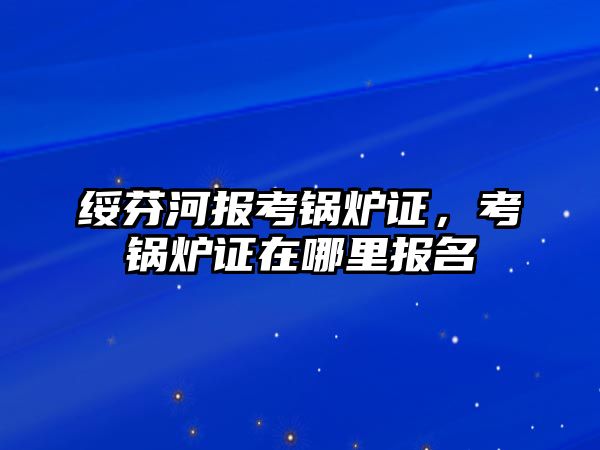 綏芬河報考鍋爐證，考鍋爐證在哪里報名