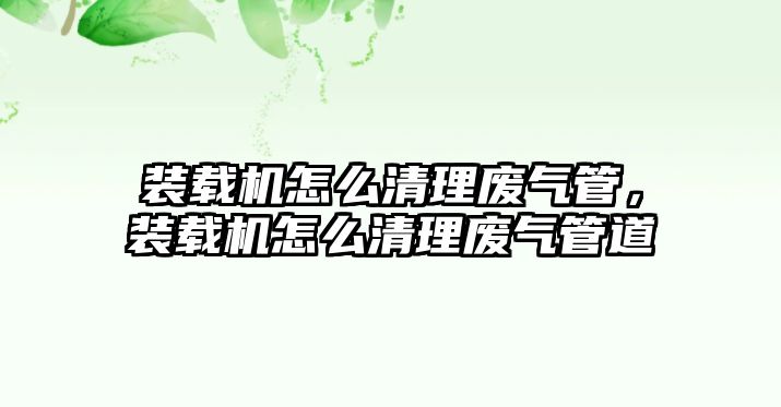 裝載機怎么清理廢氣管，裝載機怎么清理廢氣管道