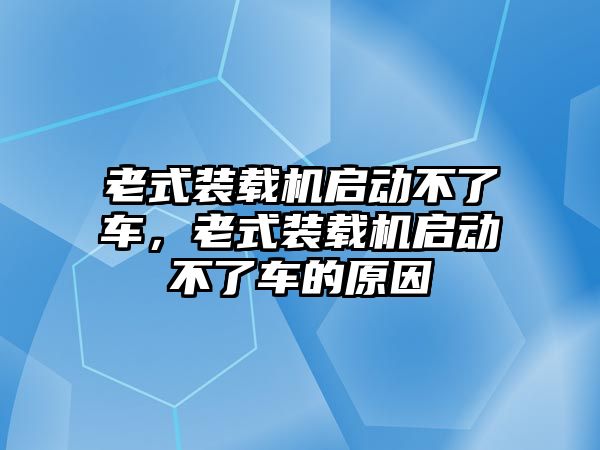 老式裝載機(jī)啟動(dòng)不了車，老式裝載機(jī)啟動(dòng)不了車的原因