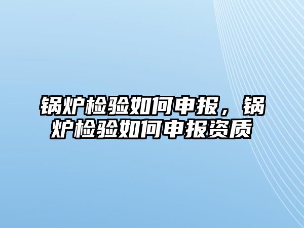 鍋爐檢驗如何申報，鍋爐檢驗如何申報資質(zhì)