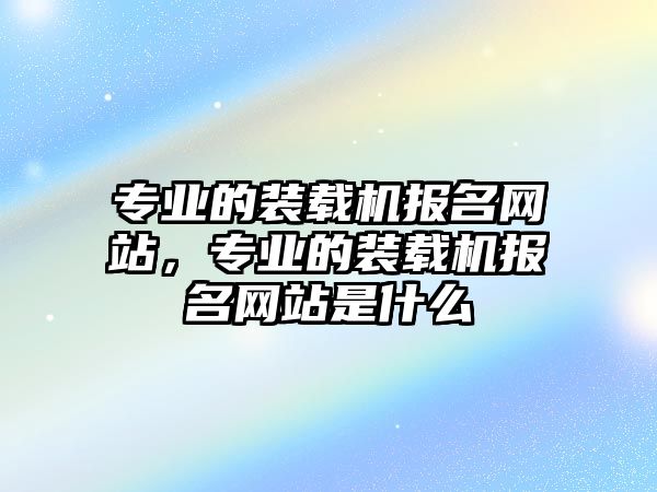 專業(yè)的裝載機報名網(wǎng)站，專業(yè)的裝載機報名網(wǎng)站是什么