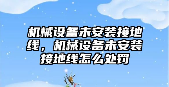 機械設備未安裝接地線，機械設備未安裝接地線怎么處罰