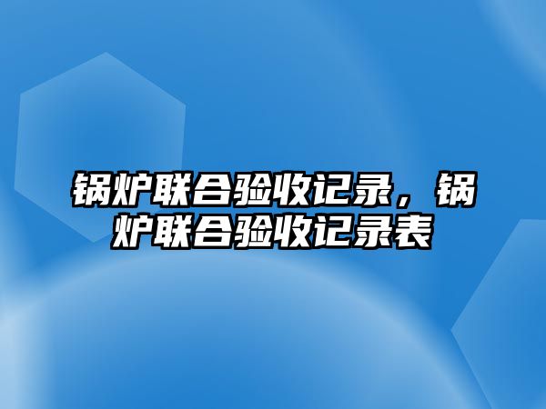 鍋爐聯(lián)合驗(yàn)收記錄，鍋爐聯(lián)合驗(yàn)收記錄表