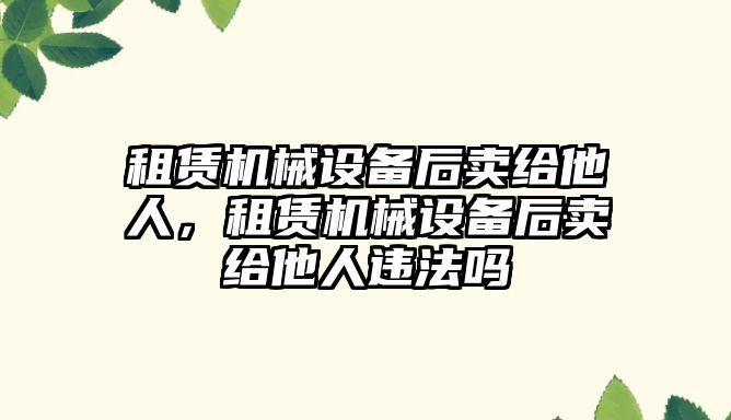 租賃機械設備后賣給他人，租賃機械設備后賣給他人違法嗎