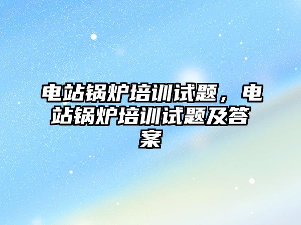 電站鍋爐培訓(xùn)試題，電站鍋爐培訓(xùn)試題及答案