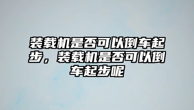 裝載機是否可以倒車起步，裝載機是否可以倒車起步呢