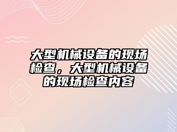 大型機械設(shè)備的現(xiàn)場檢查，大型機械設(shè)備的現(xiàn)場檢查內(nèi)容