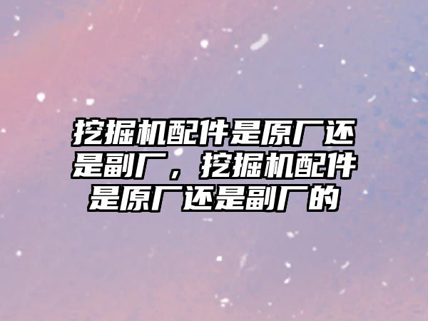 挖掘機配件是原廠還是副廠，挖掘機配件是原廠還是副廠的