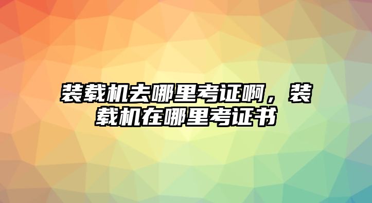 裝載機去哪里考證啊，裝載機在哪里考證書