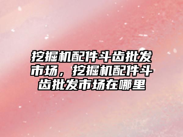 挖掘機配件斗齒批發(fā)市場，挖掘機配件斗齒批發(fā)市場在哪里