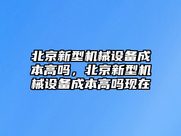 北京新型機(jī)械設(shè)備成本高嗎，北京新型機(jī)械設(shè)備成本高嗎現(xiàn)在