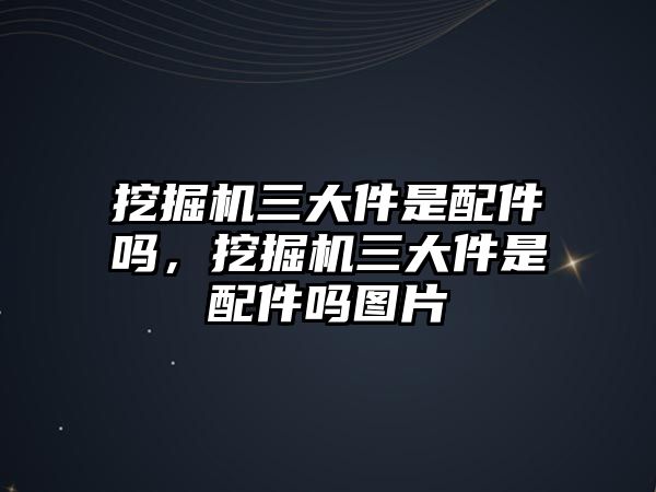 挖掘機三大件是配件嗎，挖掘機三大件是配件嗎圖片