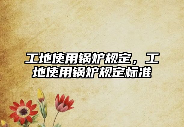 工地使用鍋爐規(guī)定，工地使用鍋爐規(guī)定標(biāo)準(zhǔn)