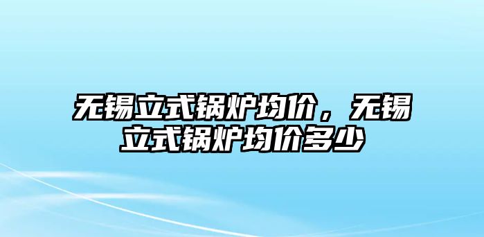 無錫立式鍋爐均價，無錫立式鍋爐均價多少