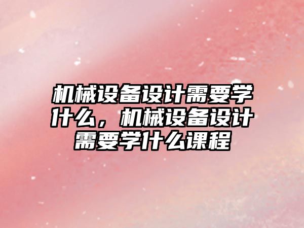 機(jī)械設(shè)備設(shè)計(jì)需要學(xué)什么，機(jī)械設(shè)備設(shè)計(jì)需要學(xué)什么課程