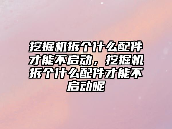 挖掘機拆個什么配件才能不啟動，挖掘機拆個什么配件才能不啟動呢