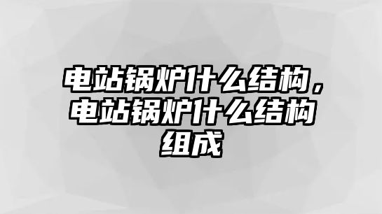 電站鍋爐什么結構，電站鍋爐什么結構組成