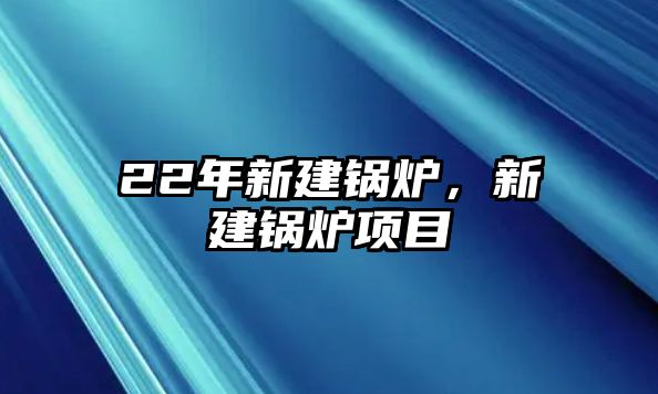 22年新建鍋爐，新建鍋爐項目