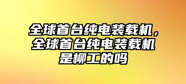 全球首臺純電裝載機，全球首臺純電裝載機是柳工的嗎