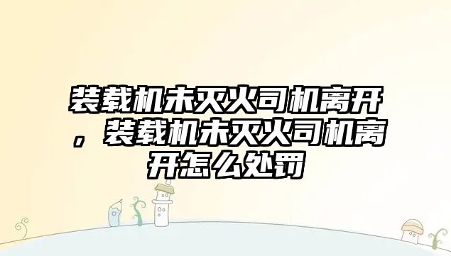 裝載機未滅火司機離開，裝載機未滅火司機離開怎么處罰