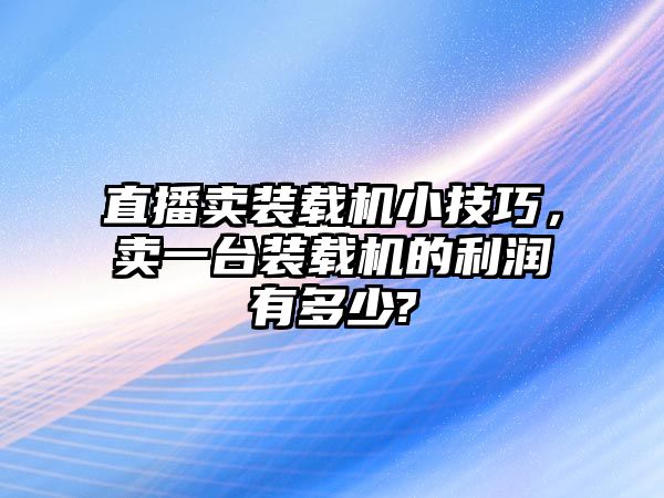 直播賣裝載機(jī)小技巧，賣一臺裝載機(jī)的利潤有多少?