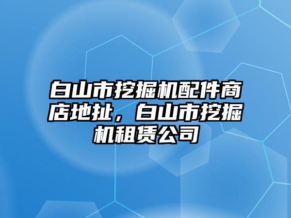 白山市挖掘機配件商店地扯，白山市挖掘機租賃公司