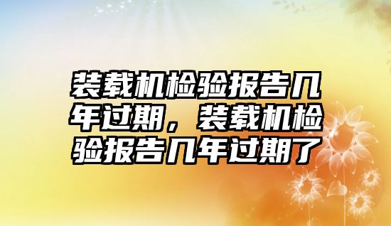 裝載機檢驗報告幾年過期，裝載機檢驗報告幾年過期了