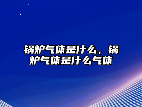 鍋爐氣體是什么，鍋爐氣體是什么氣體