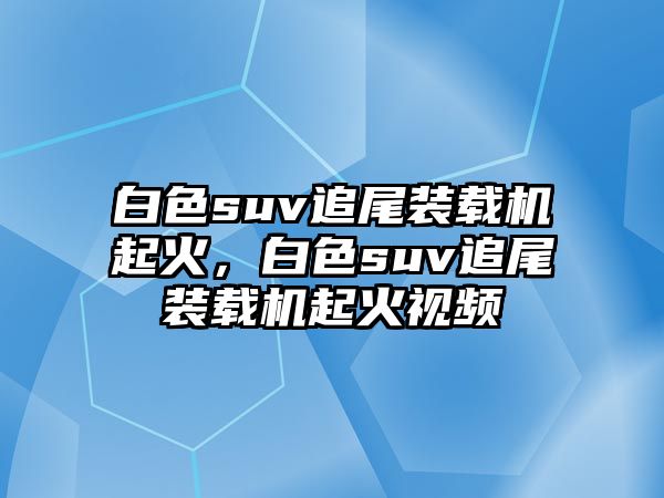 白色suv追尾裝載機(jī)起火，白色suv追尾裝載機(jī)起火視頻