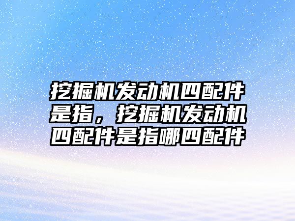 挖掘機發(fā)動機四配件是指，挖掘機發(fā)動機四配件是指哪四配件