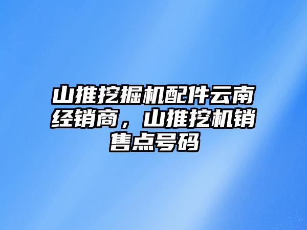 山推挖掘機配件云南經(jīng)銷商，山推挖機銷售點號碼