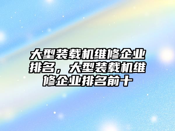 大型裝載機(jī)維修企業(yè)排名，大型裝載機(jī)維修企業(yè)排名前十