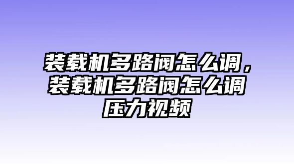 裝載機(jī)多路閥怎么調(diào)，裝載機(jī)多路閥怎么調(diào)壓力視頻