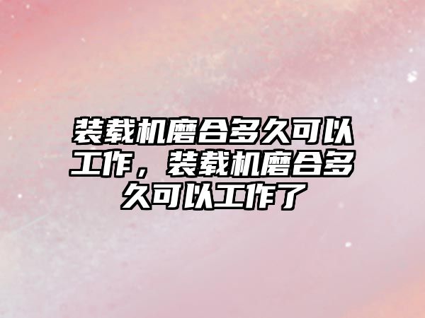 裝載機磨合多久可以工作，裝載機磨合多久可以工作了