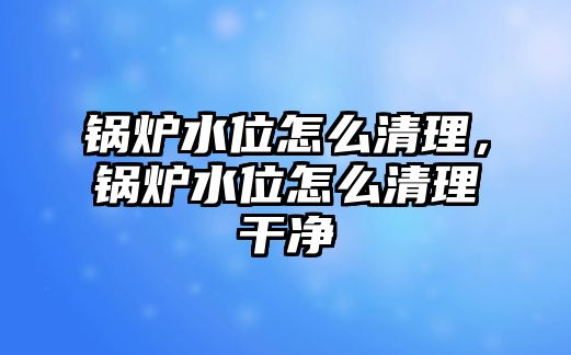 鍋爐水位怎么清理，鍋爐水位怎么清理干凈