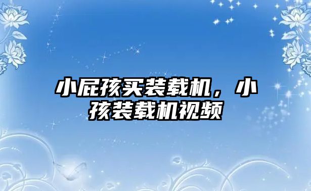 小屁孩買(mǎi)裝載機(jī)，小孩裝載機(jī)視頻